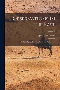 Observations in the East: Chiefly in Egypt, Palestine, Syria, and Asia Minor; Volume 1