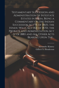 Testamentary Succession and Administration of Intestate Estates in India, Being a Commentary on the Indian Succession Act (x of 1865), the Hindu Wills Act (XII of 1870), the Probate and Administation Act (v of 1881) and All Other Acts Bearing Upon