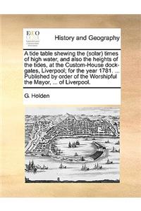 A Tide Table Shewing the (Solar) Times of High Water, and Also the Heights of the Tides, at the Custom-House Dock-Gates, Liverpool; For the Year 1781. ... Published by Order of the Worshipful the Mayor, ... of Liverpool.