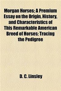 Morgan Horses; A Premium Essay on the Origin, History, and Characteristics of This Remarkable American Breed of Horses; Tracing the Pedigree
