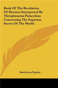 Book Of The Revelation Of Hermes Interpreted By Theophrastus Paracelsus Concerning The Supreme Secret Of The World