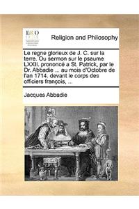 Le Regne Glorieux de J. C. Sur La Terre. Ou Sermon Sur Le Psaume LXXII. Prononc a St. Patrick, Par Le Dr. Abbadie ... Au Mois D'Octobre de L'An 1714. Devant Le Corps Des Officiers Franois, ...