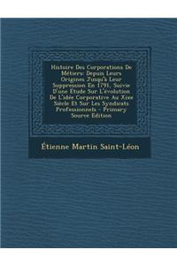 Histoire Des Corporations de Metiers: Depuis Leurs Origines Jusqu'a Leur Suppression En 1791, Suivie D'Une Etude Sur L'Evolution de L'Idee Corporative Au Xixe Siecle Et Sur Les Syndicats Professionnels