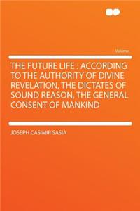 The Future Life: According to the Authority of Divine Revelation, the Dictates of Sound Reason, the General Consent of Mankind