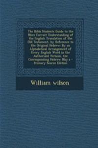 The Bible Students Guide to the More Correct Understanding of the English Translation of the Old Testament, by Reference to the Original Hebrew: By an Alphabetical Arrangement of Every English Word in the Authorized Version, the Corresponding Hebre