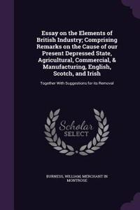 Essay on the Elements of British Industry; Comprising Remarks on the Cause of our Present Depressed State, Agricultural, Commercial, & Manufacturing, English, Scotch, and Irish