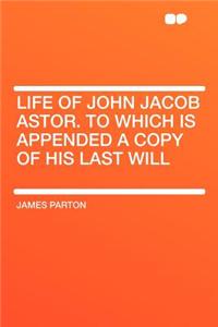 Life of John Jacob Astor. to Which Is Appended a Copy of His Last Will