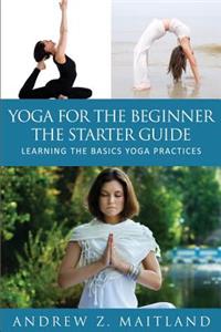 Yoga for the Beginner: The Starter Guide: Learning the Basics Yoga Practices