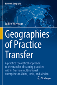 Geographies of Practice Transfer: A Practice Theoretical Approach to the Transfer of Training Practices Within German Multinational Enterprises to China, India, and Mexico