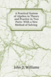 Practical System of Algebra in Theory and Practice in Two Parts: With a New Method of Solving .