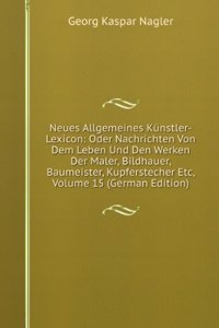 Neues Allgemeines Kunstler-Lexicon: Oder Nachrichten Von Dem Leben Und Den Werken Der Maler, Bildhauer, Baumeister, Kupferstecher Etc, Volume 15 (German Edition)