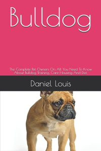 Bulldog: The Complete Pet Owners On All You Need To Know About Bulldog Training, Care Housing And Diet.