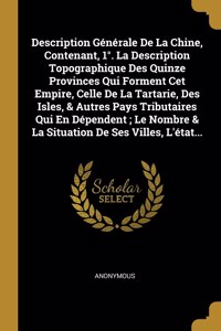 Description Générale De La Chine, Contenant, 1°. La Description Topographique Des Quinze Provinces Qui Forment Cet Empire, Celle De La Tartarie, Des Isles, & Autres Pays Tributaires Qui En Dépendent; Le Nombre & La Situation De Ses Villes, L'état..