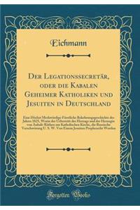 Der LegationssecretÃ¤r, Oder Die Kabalen Geheimer Katholiken Und Jesuiten in Deutschland: Eine HÃ¶chst MerkwÃ¼rdige FÃ¼rstliche Bekehrungsgeschichte Des Jahres 1825, Worin Der Uebertritt Des Herzogs Und Der Herzogin Von Anhalt-RÃ¶then Zur Katholisc