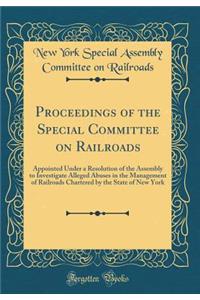 Proceedings of the Special Committee on Railroads: Appointed Under a Resolution of the Assembly to Investigate Alleged Abuses in the Management of Railroads Chartered by the State of New York (Classic Reprint)