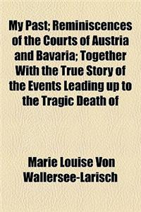 My Past; Reminiscences of the Courts of Austria and Bavaria; Together with the True Story of the Events Leading Up to the Tragic Death of