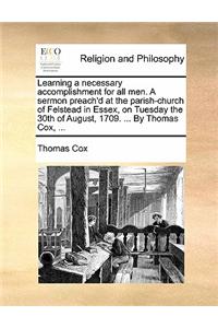 Learning a Necessary Accomplishment for All Men. a Sermon Preach'd at the Parish-Church of Felstead in Essex, on Tuesday the 30th of August, 1709. ... by Thomas Cox, ...