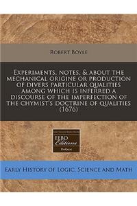 Experiments, Notes, & about the Mechanical Origine or Production of Divers Particular Qualities Among Which Is Inferred a Discourse of the Imperfection of the Chymist's Doctrine of Qualities (1676)