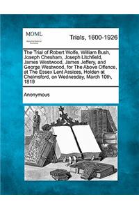 Trial of Robert Wolfe, William Bush, Joseph Chesham, Joseph Litchfield, James Westwood, James Jeffery, and George Westwood, for the Above Offence, at the Essex Lent Assizes, Holden at Chelmsford, on Wednesday, March 10th, 1819