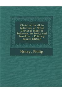 Christ All in All to Believers; Or What Christ Is Made to Believers, in Forty Real Benefite - Primary Source Edition