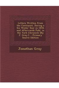Letters Written from the Continent, During a Six Weeks' Tour in 1818; And Afterwards Publ. in the York Chronicle [By J. Gray.].