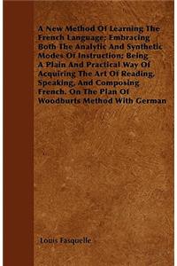A New Method Of Learning The French Language; Embracing Both The Analytic And Synthetic Modes Of Instruction; Being A Plain And Practical Way Of Acquiring The Art Of Reading, Speaking, And Composing French. On The Plan Of Woodburts Method With Germ