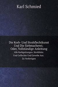 Die Korb- Und Strohflechtkunst Und Die Siebmacherei; Oder, Vollständige Anleitung Alle Korbgattungen. Strohhüte. Und Geflechte Und Gewebe Aus. Zu Verfertigen