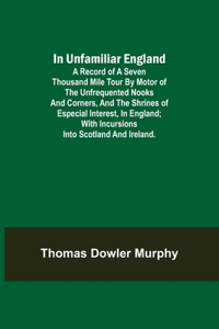 In Unfamiliar England; A Record of a Seven Thousand Mile Tour by Motor of the Unfrequented Nooks and Corners, and the Shrines of Especial Interest, in England; With Incursions into Scotland and Ireland.