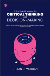 A Beginners Guide to Critical Thinking and Decision Making