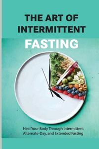 The Art Of Intermittent Fasting- Heal Your Body Through Intermittent, Alternate-day, And Extended Fasting