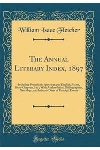 The Annual Literary Index, 1897: Including Periodicals, American and English; Essays, Book-Chapters, Etc.; With Author-Index, Bibliographies, Necrology, and Index to Dates of Principal Events (Classic Reprint)