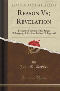 Reason Vs; Revelation: From the Fulcrum of the Spirit Philosophy; A Reply to Robert G. Ingersoll (Classic Reprint)