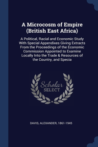 Microcosm of Empire (British East Africa): A Political, Racial and Economic Study With Special Appendixes Giving Extracts From the Proceedings of the Economic Commission Appointed to Examine 