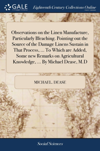 Observations on the Linen Manufacture, Particularly Bleaching. Pointing out the Source of the Damage Linens Sustain in That Process, ... To Which are Added, Some new Remarks on Agricultural Knowledge, ... By Michael Dease, M.D