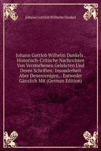 Johann Gottlob Wilhelm Dunkels . Historisch-Critische Nachrichten Von Verstorbenen Gelehrten Und Deren Schriften: Insonderheit Aber Denenienigen, . Entweder Ganzlich Mit (German Edition)