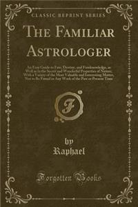 The Familiar Astrologer: An Easy Guide to Fate, Destiny, and Foreknowledge, as Well as to the Secret and Wonderful Properties of Nature; With a Variety of the Most Valuable and Interesting Matter, Not to Be Found in Any Work of the Past or Present