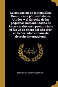 La ocupación de la Republica Dominicana por los Estados Unidos y el derecho de las pequeñas nacionalidades de America; discurso pronunciado el dia 28 de enero del año 1919, en la Sociedad cubana de derecho internacional