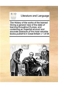 The History of the Works of the Learned Giving a General View of the State of Learning Throughout Europe, and Containing an Impartial Account and Accurate Abstracts of the Most Valuable Books Publish'd in Great Britain V 1 of 84