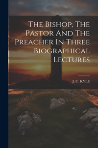Bishop, The Pastor And The Preacher In Three Biographical Lectures