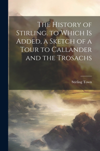 History of Stirling. to Which Is Added, a Sketch of a Tour to Callander and the Trosachs