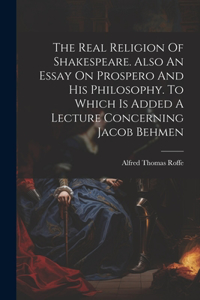 Real Religion Of Shakespeare. Also An Essay On Prospero And His Philosophy. To Which Is Added A Lecture Concerning Jacob Behmen