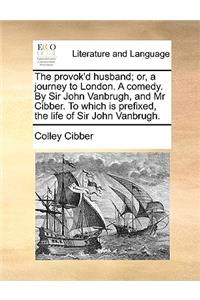 The Provok'd Husband; Or, a Journey to London. a Comedy. by Sir John Vanbrugh, and MR Cibber. to Which Is Prefixed, the Life of Sir John Vanbrugh.