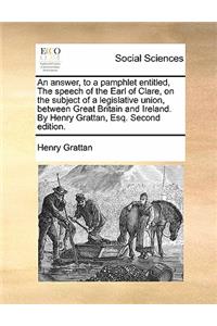 Answer, to a Pamphlet Entitled, the Speech of the Earl of Clare, on the Subject of a Legislative Union, Between Great Britain and Ireland. by Henry Grattan, Esq. Second Edition.