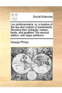 Lex Parliamentaria: Or, a Treatise of the Law and Custom of Parliaments. Shewing Their Antiquity, Names, Kinds, and Qualities the Second Edition, with Large Additions.