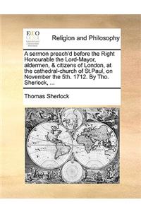 A Sermon Preach'd Before the Right Honourable the Lord-Mayor, Aldermen, & Citizens of London, at the Cathedral-Church of St.Paul, on November the 5th. 1712. by Tho. Sherlock, ...