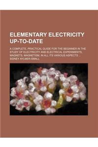 Elementary Electricity Up-To-Date; A Complete, Practical Guide for the Beginner in the Study of Electricity and Electrical Experiments, Magnets, Magnetism, in All Its Various Aspects