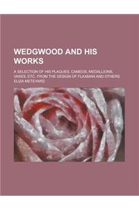 Wedgwood and His Works; A Selection of His Plaques, Cameos, Medallions, Vases, Etc. from the Design of Flaxman and Others