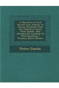 A Narrative of Lord Byron's Last Journey to Greece: Extracted from the Journal of Count Peter Gamba, Who Attended His Lordship on That Expedition -