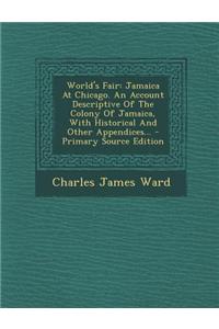 World's Fair: Jamaica at Chicago. an Account Descriptive of the Colony of Jamaica, with Historical and Other Appendices... - Primary
