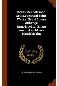 Moses Mendelssohn; Sein Leben und Seine Werke. Nebst Einem Anhange Ungedruckter Briefe von und an Moses Mendelssohn